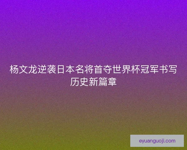 杨文龙逆袭日本名将首夺世界杯冠军书写历史新篇章